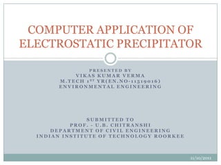 COMPUTER APPLICATION OF
ELECTROSTATIC PRECIPITATOR

                      PRESENTED BY
               VIKAS KUMAR VERMA
       M . T E C H 1 ST Y R ( E N . N O - 1 1 5 1 9 0 1 6 )
       ENVIRONMENTAL ENGINEERING




                SUBMITTED TO
           PROF. - U.B. CHITRANSHI
      DEPARTMENT OF CIVIL ENGINEERING
  INDIAN INSTITUTE OF TECHNOLOGY ROORKEE



                                                              11/10/2011
 