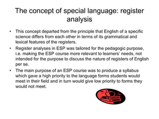 The concept of special language: register
analysis
• This concept departed from the principle that English of a specific
science differs from each other in terms of its grammatical and
lexical features of the registers.
• Register analyses in ESP was tailored for the pedagogic purpose,
i.e. making the ESP course more relevant to learners’ needs, not
intended for the purpose to discuss the nature of registers of English
per se.
• The main purpose of an ESP course was to produce a syllabus
which gave a high priority to the language forms students would
meet in their field and in turn would give low priority to forms they
would not meet.

 