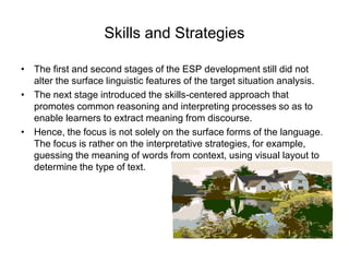 Skills and Strategies
• The first and second stages of the ESP development still did not
alter the surface linguistic features of the target situation analysis.
• The next stage introduced the skills-centered approach that
promotes common reasoning and interpreting processes so as to
enable learners to extract meaning from discourse.
• Hence, the focus is not solely on the surface forms of the language.
The focus is rather on the interpretative strategies, for example,
guessing the meaning of words from context, using visual layout to
determine the type of text.

 