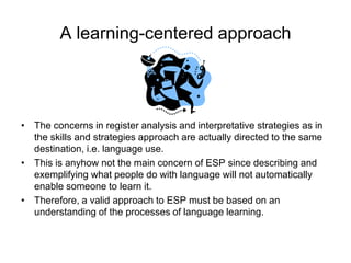 A learning-centered approach

• The concerns in register analysis and interpretative strategies as in
the skills and strategies approach are actually directed to the same
destination, i.e. language use.
• This is anyhow not the main concern of ESP since describing and
exemplifying what people do with language will not automatically
enable someone to learn it.
• Therefore, a valid approach to ESP must be based on an
understanding of the processes of language learning.

 