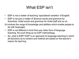 What ESP isn’t
• ESP is not a matter of teaching ‘specialised varieties’ of English.
• ESP is not just a matter of Science words and grammar for
Scientists, Hotel words and grammar for Hotel staff and so on.
(It involves the range of knowledge and abilities which enable people to
do with language)
• ESP is not different in kind from any other form of language
teaching. No such thing as an ESP methodology.
• So, what is ESP? ESP is an approach to language teaching in which
all decisions as to content and method are based on the learner’s
reason for learning.

 