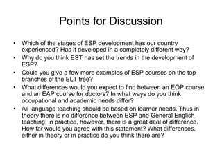 Points for Discussion
• Which of the stages of ESP development has our country
experienced? Has it developed in a completely different way?
• Why do you think EST has set the trends in the development of
ESP?
• Could you give a few more examples of ESP courses on the top
branches of the ELT tree?
• What differences would you expect to find between an EOP course
and an EAP course for doctors? In what ways do you think
occupational and academic needs differ?
• All language teaching should be based on learner needs. Thus in
theory there is no difference between ESP and General English
teaching; in practice, however, there is a great deal of difference.
How far would you agree with this statement? What differences,
either in theory or in practice do you think there are?

 