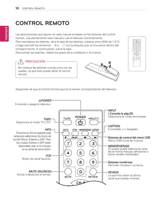 10
ESPAÑOL
CONTROL REMOTO
CONTROL REMOTO
Las descripciones que figuran en este manual se basan en los botones del control
remoto. Lea atentamente este manual y use el televisor correctamente.
Para reemplazar las baterías, abra la tapa de las baterías, coloque otras (AAA de 1,5 V)
y haga coincidir los extremos ￼ y ￼ con la etiqueta que se encuentra dentro del
compartimiento. A continuación, cierre la tapa.
Para extraer las baterías, realice los pasos de la instalación a la inversa.
Asegúrese de que el control remoto apunte al sensor correspondiente del televisor.
PRECAUCIÓN
No coloque las baterías nuevas junto con las
usadas, ya que esto puede dañar el control
remoto.
INPUTPOWERTV/PC
MTS FCR
MUTE REVIEW
MENU EXIT SLEEP
ENTER
CH
CH
VOL VOL
MEMORY/ERASE CAPTION
1 2 3
4 5 6
7 8 9
0
POWER
Enciende o apaga el televisor.
MTS
Presione en forma repetida esta
tecla para seleccionar los tonos de
sonido Mono, Estéreo y SAP. Pero
los modos Estéreo y SAP están
disponibles sólo si se incluyen
en la señal de transmisión.
TV/PC
Selecciona el modo TV o PC.
FCR
Botón de canal favorito.
MUTE (SILENCIO)
Activa o desactiva el sonido.
INPUT
( Consulte la pág.20)
Selecciona el modo de entrada.
Botones numéricos
Permiten introducir números.
CAPTION
Encendido <-> Apagado
Botones de control del menú USB
Menú USB (Lista de música).
MEMORY/ERASE
El usuario puede seleccionar cana-
les en forma manual y almacenar o
borrar canales individuales.
REVIEW
Le permite volver al último
canal que estaba mirando.
 