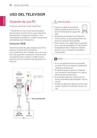 12
ESPAÑOL
USO DEL TELEVISOR
USO DEL TELEVISOR
Conexión de una PC
El televisor admite la función Plug & Play*.
* Plug & Play: es una función de computadora
que permite la conexión de un nuevo dispositivo,
generalmente un dispositivo periférico, sin la
necesidad de reconfigurar o instalar manualmente
controladores para el dispositivo.
yy Si no usa parlantes externos opcionales,
conecte la PC con el televisor mediante el
cable de audio opcional.
yy El cable de audio es opcional. Puede ad-
quirir accesorios adicionales en la mayoría
de las tiendas de electrónica.
yy Si enciende el televisor cuando este se
enfría, la pantalla puede parpadear. Esto es
normal.
yy Puede que aparezcan algunos puntos rojos,
verdes o azules en la pantalla. Esto es nor-
mal.
NOTA
Conexión RGB
Transmite la señal de video analógica de la PC al
televisor. Conecte la PC y el televisor
con el cable D-sub de 15 clavijas, como se mues-
tra en las siguientes ilustraciones. Para transmitir
una señal de audio, conecte un cable de audio
opcional como se muestra en las siguientes ilus-
traciones.
yy Conecte el cable de entrada de
señal y ajústelo girando los tornil-
los en el sentido de las agujas del
reloj.
yy No presione la pantalla con lo dedos por
mucho tiempo, ya que puede generar una
distorsión temporal de la pantalla.
yy Evite mostrar una imagen fija en la pantalla
por un período prolongado a fin de prevenir
la degradación de la imagen por sobreex-
posición. Use un protector de pantalla si
fuese posible.
PRECAUCIÓN
(MONO)
AUDIOLRRL
USB5 V 0.5 AA
(No suministrado)
 