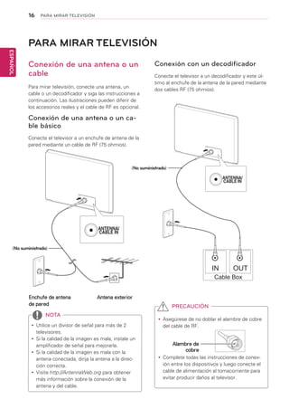 16
ESPAÑOL
PARA MIRAR TELEVISIÓN
PARA MIRAR TELEVISIÓN
Conexión de una antena o un
cable
Para mirar televisión, conecte una antena, un
cable o un decodificador y siga las instrucciones a
continuación. Las ilustraciones pueden diferir de
los accesorios reales y el cable de RF es opcional.
Conexión de una antena o un ca-
ble básico
Conecte el televisor a un enchufe de antena de la
pared mediante un cable de RF (75 ohmios).
Conexión con un decodificador
Conecte el televisor a un decodificador y este úl-
timo al enchufe de la antena de la pared mediante
dos cables RF (75 ohmios).
yy Utilice un divisor de señal para más de 2
televisores.
yy Si la calidad de la imagen es mala, instale un
amplificador de señal para mejorarla.
yy Si la calidad de la imagen es mala con la
antena conectada, dirija la antena a la direc-
ción correcta.
yy Visite http://AntennaWeb.org para obtener
más información sobre la conexión de la
antena y del cable.
NOTA
yy Asegúrese de no doblar el alambre de cobre
del cable de RF.
yy Complete todas las instrucciones de conex-
ión entre los dispositivos y luego conecte el
cable de alimentación al tomacorriente para
evitar producir daños al televisor.
PRECAUCIÓN
Alambre de
cobre
Enchufe de antena
de pared
Antena exterior
(No suministrado)
(No suministrado)
 