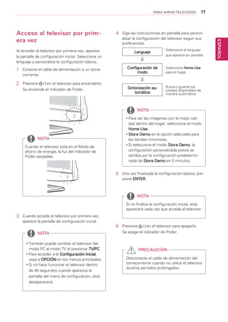 17
ESPAÑOL
PARA MIRAR TELEVISIÓN
Acceso al televisor por prim-
era vez
Al acceder al televisor por primera vez, aparece
la pantalla de configuración inicial. Seleccione un
lenguaje y personalice la configuración básica.
1	 Conecte el cable de alimentación a un toma-
corriente.
2	 Presione en el televisor para encenderlo.
Se enciende el indicador de Poder.
yy También puede cambiar el televisor del
modo PC al modo TV al presionar TV/PC.
yy Para acceder a la Configuración Inicial,
vaya a OPCIÓN en los menús principales.
yy Si no hace funcionar el televisor dentro
de 40 segundos cuando aparezca la
pantalla del menú de configuración, esta
desaparecerá.
NOTA
NOTA
NOTA
NOTA
Cuando el televisor está en el Modo de
ahorro de energía, la luz del indicador de
Poder parpadea.
yy Para ver las imágenes con la mejor cali-
dad dentro del hogar, seleccione el modo
Home Use.
yy Store Demo es la opción adecuada para
las tiendas minoristas.
yy Si selecciona el modo Store Demo, la
configuración personalizada previa se
cambia por la configuración predetermi-
nada de Store Demo en 5 minutos.
Si no finaliza la configuración inicial, esta
aparecerá cada vez que acceda al televisor.
3	 Cuando accede al televisor por primera vez,
aparece la pantalla de configuración inicial.
4	 Siga las instrucciones en pantalla para person-
alizar la configuración del televisor según sus
preferencias.
Lenguaje

Configuración de
modo

Sintonización au-
tomática
Selecciona Home Use
para el hogar.
Selecciona el lenguaje
que aparece en pantalla.
Busca y guarda los
canales disponibles de
manera automática.
5	 Una vez finalizada la configuración básica, pre-
sione ENTER.
6	 Presione en el televisor para apagarlo.
Se apaga el indicador de Poder.
Desconecte el cable de alimentación del
tomacorriente cuando no utilice el televisor
durante periodos prolongados.
PRECAUCIÓN
 