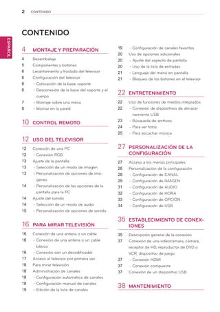 2
ESPAÑOL
CONTENIDO
CONTENIDO
4	 MONTAJE Y PREPARACIÓN
4	 Desembalaje
5	 Componentes y botones
6	 Levantamiento y traslado del televisor
6	 Configuración del televisor
6	 -	Colocación de la base soporte
6	 -	Desconexión de la base del soporte y el
cuerpo
7	 -	Montaje sobre una mesa
8	 -	Montar en la pared
10	 CONTROL REMOTO
12	 USO DEL TELEVISOR
12	 Conexión de una PC
12	 -	Conexión RGB
13	 Ajuste de la pantalla
13	 -	Selección de un modo de imagen
13	 -	Personalización de opciones de imá-
genes
14	 -	Personalización de las opciones de la
pantalla para la PC
14	 Ajuste del sonido
14	 -	Selección de un modo de audio
15	 -	Personalización de opciones de sonido
16	 PARA MIRAR TELEVISIÓN
16	 Conexión de una antena o un cable
16	 -	Conexión de una antena o un cable
básico
16	 -	Conexión con un decodificador
17	 Acceso al televisor por primera vez
18	 Para mirar televisión
18	 Administración de canales
18	 -	Configuración automática de canales
18	 -	Configuración manual de canales
19	 -	Edición de la lista de canales
19	 -	Configuración de canales favoritos
20	 Uso de opciones adicionales
20	 -	Ajuste del aspecto de pantalla
20	 -	Uso de la lista de entradas
21	 -	Lenguaje del menú en pantalla
21	 -	Bloqueo de los botones en el televisor
22	 ENTRETENIMIENTO
22	 Uso de funciones de medios integrados
22	 -	Conexión de dispositivos de almace-
namiento USB
23	 -	Búsqueda de archivos
24	 -	Para ver fotos
25	 -	Para escuchar música
27	 PERSONALIZACIÓN DE LA
CONFIGURACIÓN
27	 Acceso a los menús principales
28	 Personalización de la configuración
28	 -	Configuración de CANAL
29	 -	Configuración de IMAGEN
31	 -	Configuración de AUDIO
32	 -	Configuración de HORA
33	 -	Configuración de OPCIÓN
34	 -	Configuración de USB
35	 ESTABLECIMIENTO DE CONEX-
IONES
35	 Descripción general de la conexión
37	 Conexión de una videocámara, cámara,
receptor de HD, reproductor de DVD o
VCR, dispositivo de juego
37	 -	Conexión HDMI
37	 -	Conexión compuesta
37	 Conexión de un dispositivo USB
38	 MANTENIMIENTO
 