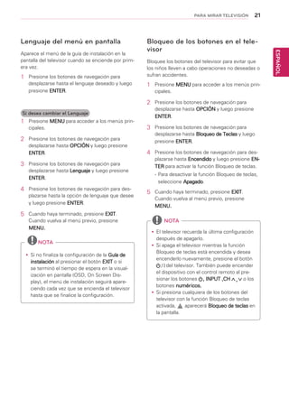 21
ESPAÑOL
PARA MIRAR TELEVISIÓN
Lenguaje del menú en pantalla
Aparece el menú de la guía de instalación en la
pantalla del televisor cuando se enciende por prim-
era vez.
1	 Presione los botones de navegación para
desplazarse hasta el lenguaje deseado y luego
presione ENTER.
Si desea cambiar el Lenguaje
1	 Presione MENU para acceder a los menús prin-
cipales.
2	 Presione los botones de navegación para
desplazarse hasta OPCIÓN y luego presione
ENTER.
3	 Presione los botones de navegación para
desplazarse hasta Lenguaje y luego presione
ENTER.
4	 Presione los botones de navegación para des-
plazarse hasta la opción de lenguaje que desee
y luego presione ENTER.
5	 Cuando haya terminado, presione EXIT.
Cuando vuelva al menú previo, presione
MENU.
yy Si no finaliza la configuración de la Guía de
instalación al presionar el botón EXIT o si
se terminó el tiempo de espera en la visual-
ización en pantalla (OSD, On Screen Dis-
play), el menú de instalación seguirá apare-
ciendo cada vez que se encienda el televisor
hasta que se finalice la configuración.
NOTA
Bloqueo de los botones en el tele-
visor
Bloquee los botones del televisor para evitar que
los niños lleven a cabo operaciones no deseadas o
sufran accidentes.
1	 Presione MENU para acceder a los menús prin-
cipales.
2	 Presione los botones de navegación para
desplazarse hasta OPCIÓN y luego presione
ENTER.
3	 Presione los botones de navegación para
desplazarse hasta Bloqueo de Teclas y luego
presione ENTER.
4	 Presione los botones de navegación para des-
plazarse hasta Encendido y luego presione EN-
TER para activar la función Bloqueo de teclas.
-	Para desactivar la función Bloqueo de teclas,
seleccione Apagado.
5	 Cuando haya terminado, presione EXIT.
Cuando vuelva al menú previo, presione
MENU.
yy El televisor recuerda la última configuración
después de apagarlo.
yy Si apaga el televisor mientras la función
Bloqueo de teclas está encendida y desea
encenderlo nuevamente, presione el botón
del televisor. También puede encender
el dispositivo con el control remoto al pre-
sionar los botones , INPUT ,CH o los
botones numéricos.
yy Si presiona cualquiera de los botones del
televisor con la función Bloqueo de teclas
activada, aparecerá Bloqueo de teclas en
la pantalla.
NOTA
 