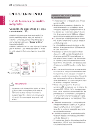 22
ESPAÑOL
ENTRETENIMIENTO
ENTRETENIMIENTO
Uso de funciones de medios
integrados
Conexión de dispositivos de alma-
cenamiento USB
Conecte dispositivos de almacenamiento USB
como una memoria USB flash, un disco duro
externo o un reproductor de MP3 al televisor y
use funciones multimedia (“Buscar archivos”
Consulte la pág.23).
Conecte una memoria USB flash o un lector de tar-
jeta de memoria USB al televisor como se mues-
tra en la siguiente ilustración. Aparece la pantalla
USB.
o
yy Haga una copia de seguridad de los archivos
guardados en los dispositivos de almace-
namiento USB de manera frecuente, ya
que podría perder o dañar sus archivos y no
contar con la cobertura de la garantía a tal
efecto.
PRECAUCIÓN
yy Sólo se reconoce un dispositivo de almace-
namiento USB.
yy No se puede reconocer un dispositivo de
almacenamiento USB que se encuentra
conectado mediante un concentrador USB.
yy Es posible que no se reconozca un disposi-
tivo de almacenamiento USB que utiliza un
programa de reconocimiento automático.
yy Es posible que no se reconozca un disposi-
tivo de almacenamiento USB que utilice un
controlador propio.
yy La velocidad de reconocimiento de un dis-
positivo de almacenamiento USB depende
de cada dispositivo.
yy No apague el televisor ni desconecte el
dispositivo USB cuando el dispositivo de
almacenamiento USB conectado está en
ejecución. Cuando este tipo de dispositivos
se separan o desconectan repentinamente,
los archivos almacenados o el dispositivo de
almacenamiento USB pueden resultar daña-
dos.
yy No conecte el dispositivo de almacenamien-
to USB que se utilizó artificialmente en la PC.
El dispositivo puede provocar errores en el
producto o puede no reproducirse. Recuerde
que siempre debe utilizar un dispositivo de
almacenamiento USB que contenga archivos
de música o imágenes normales.
yy Utilice sólo un dispositivo de almace-
namiento USB formateado con el sistema de
archivos FAT, FAT16, FAT32 que se propor-
ciona con el sistema operativo Windows. Es
posible que no se reconozca un dispositivo
de almacenamiento formateado como otra
utilidad programada no compatible con Win-
dows.
yy Conecte la alimentación a un dispositivo de
almacenamiento USB (sobre 0,5 A), ya que
requiere una fuente de alimentación ex-
terna. De lo contrario, es posible que no se
reconozca el dispositivo.
yy Conecte un dispositivo de almacenamiento
USB con el cable suministrado por el fabri-
cante del dispositivo.
yy Es posible que algunos dispositivos de alma-
cenamiento USB no sean compatibles o no
funcionen correctamente.
Sugerencias para el uso de dispositivos
de almacenamiento USB
HDMI AV IN
VIDEO
ANTENNA /
CABEL IN
RGB IN (PC)
(MONO)
AUDIOLRRL
USB 5 V 0.5 A
(No suministrado)
 