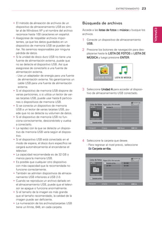 23
ESPAÑOL
ENTRETENIMIENTO
Búsqueda de archivos
Acceda a las listas de fotos o música y busque los
archivos.
1	 Conecte un dispositivo de almacenamiento
USB.
2	 Presione los botones de navegación para des-
plazarse hasta la LISTA DE FOTOS o LISTA DE
MÚSICA y luego presione ENTER.
3	 Seleccione Unidad A para acceder al disposi-
tivo de almacenamiento USB conectado.
4	 Seleccione la carpeta que desee.
- Para regresar al nivel previo, seleccione
Carpeta arriba.
LISTA DE FOTOS
Lista de fotos
Lista de fotos
Carpeta arriba
Carpeta arriba
Unidad A
Unidad A
Raíz
Raíz
Unidad A
Carpeta arriba BH 002
BH 001 BH 003
Página 2/3
Página 2/3
Dispositivo USB
Dispositivo USB
Espacio libre 150 MB
Espacio libre 150 MBNo marcado
No marcado
Navegación
Navegación
Opción
Opción
Marcar
Marcar
Salir
Salir
4 carpetas, 3 archivos
0 carpetas, 3 archivos
LISTA DE MÚSICA
yy El método de alineación de archivos de un
dispositivo de almacenamiento USB es simi-
lar al de Windows XP y el nombre del archivo
reconoce hasta 100 caracteres en español.
yy Asegúrese de respaldar archivos impor-
tantes, ya que los datos guardados en un
dispositivo de memoria USB se pueden da-
ñar. No seremos responsables por ninguna
pérdida de datos.
yy Si la unidad de disco duro USB no tiene una
fuente de alimentación externa, puede que
no se detecte el dispositivo USB. Así que
asegúrese de conectarlo a una fuente de
alimentación externa.
- Use un adaptador de energía para una fuente
de alimentación externa. No garantizamos un
cable USB para una fuente de alimentación
externa.
yy Si el dispositivo de memoria USB dispone de
varias particiones, o si utiliza un lector de var-
ias tarjetas USB, puede usar hasta 6 particio-
nes o dispositivos de memoria USB.
yy Si se conecta un dispositivo de memoria
USB a un lector de varias tarjetas USB, pu-
ede que no se detecte su volumen de datos.
yy Si el dispositivo de memoria USB no fun-
ciona correctamente, desconéctelo y vuelva
a conectarlo.
yy La rapidez con la que se detecta un disposi-
tivo de memoria USB varía según el disposi-
tivo.
yy Si el dispositivo USB está conectado en el
modo de espera, el disco duro específico se
cargará automáticamente al encenderse el
televisor.
yy La capacidad recomendada es de 32 GB o
menos para la memoria USB.
yy Es posible que cualquier otro dispositivo
con más capacidad que la recomendada no
funcione correctamente.
yy También se admiten dispositivos de almace-
namiento USB inferiores a USB 2.0.
yy Cuando se reproduce un archivo dañado en
el almacenamiento USB, puede que el televi-
sor se apague o funcione anormalmente.
yy Si el tamaño de la imagen es más grande
que el tamaño recomendado, la calidad de la
imagen puede ser deficiente.
yy La numeración de los archivos/carpetas USB
tiene un límite, 648, en cada carpeta.
 