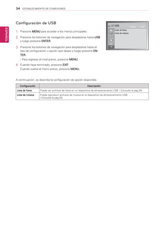 34
ESPAÑOL
ESTABLECIMIENTO DE CONEXIONES
Configuración de USB
1	 Presione MENU para acceder a los menús principales.
2	 Presione los botones de navegación para desplazarse hasta USB
y luego presione ENTER.
3	 Presione los botones de navegación para desplazarse hasta el
tipo de configuración u opción que desee y luego presione EN-
TER.
-	Para regresar al nivel previo, presione MENU.
4	 Cuando haya terminado, presione EXIT.
Cuando vuelva al menú previo, presione MENU.
A continuación, se describe la configuración de opción disponible.
Configuración Descripción
Lista de fotos Puede ver archivos de fotos en un dispositivo de almacenamiento USB. ( Consulte la pág.24)
Lista de música Puede reproducir archivos de música en el dispositivo de almacenamiento USB.
( Consulte la pág.25)
USB
Lista de fotos
Lista de música
Mover Enter
 