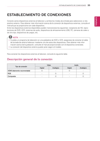 35
ESPAÑOL
ESTABLECIMIENTO DE CONEXIONES
ESTABLECIMIENTO DE CONEXIONES
Conecte varios dispositivos externos al televisor y cambie los modos de entrada para seleccionar un dis-
positivo externo. Para obtener más información acerca de la conexión de dispositivos externos, consulte el
manual que se proporciona con cada dispositivo.
Entre los dispositivos externos disponibles pueden mencionarse los siguientes: receptores de HD, repro-
ductores de DVD, VCR, sistemas de audio, dispositivos de almacenamiento USB, PC, cámaras de video o
de otro tipo, dispositivos de juegos, etc.
	NOTA
yy Si graba un programa de televisión en una grabadora de DVD o VCR, asegúrese de conectar el cable
de entrada de señal al televisor mediante uno de estos dos dispositivos. Para obtener más infor-
mación acerca de la grabación, consulte el manual proporcionado con el dispositivo conectado.
yy La conexión del dispositivo externo puede variar según el modelo.
Para conectar los dispositivos externos al televisor, consulte la siguiente tabla.
Descripción general de la conexión
Tipo de conexión
Video Audio
Digital Analógico Digital Analógico
HDMI (altamente recomendada) O - O -
RGB - O - O
Compuesta - O - O
 