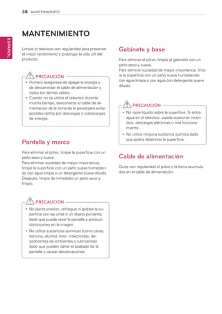 38
ESPAÑOL
MANTENIMIENTO
Limpie el televisor con regularidad para preservar
el mejor rendimiento y prolongar la vida útil del
producto.
PRECAUCIÓN
yy Primero asegúrese de apagar la energía y
de desconectar el cable de alimentación y
todos los demás cables.
yy Cuando no se utilice el televisor durante
mucho tiempo, desconecte el cable de ali-
mentación de la toma de la pared para evitar
posibles daños por descargas o sobrecargas
de energía.
Pantalla y marco
Para eliminar el polvo, limpie la superficie con un
paño seco y suave.
Para eliminar suciedad de mayor importancia,
limpie la superficie con un paño suave humedeci-
do con agua limpia o un detergente suave diluido.
Después, limpie de inmediato un paño seco y
limpio.
PRECAUCIÓN
yy No ejerza presión, refriegue ni golpee la su-
perficie con las uñas o un objeto punzante,
dado que puede rayar la pantalla y producir
distorsiones en la imagen.
yy No utilice sustancias químicas (como ceras,
bencina, alcohol, tíner, insecticidas, de-
sodorantes de ambientes o lubricantes)
dado que pueden dañar el acabado de la
pantalla y causar decoloraciones.
MANTENIMIENTO
Gabinete y base
Para eliminar el polvo, limpie el gabinete con un
paño seco y suave.
Para eliminar suciedad de mayor importancia, limp-
ie la superficie con un paño suave humedecido
con agua limpia o con agua con detergente suave
diluido.
PRECAUCIÓN
yy No rocíe líquido sobre la superficie. Si entra
agua en el televisor, puede ocasionar incen-
dios, descargas eléctricas o mal funciona-
miento.
yy No utilice ninguna sustancia química dado
que podría deteriorar la superficie.
Cable de alimentación
Quite con regularidad el polvo o la tierra acumula-
dos en el cable de alimentación.
 