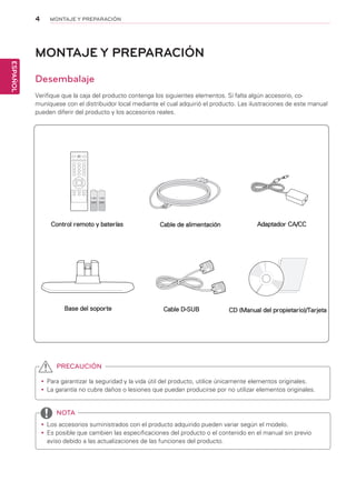 4
ESPAÑOL
MONTAJE Y PREPARACIÓN
MONTAJE Y PREPARACIÓN
Desembalaje
Verifique que la caja del producto contenga los siguientes elementos. Si falta algún accesorio, co-
muníquese con el distribuidor local mediante el cual adquirió el producto. Las ilustraciones de este manual
pueden diferir del producto y los accesorios reales.
yy Para garantizar la seguridad y la vida útil del producto, utilice únicamente elementos originales.
yy La garantía no cubre daños o lesiones que puedan producirse por no utilizar elementos originales.
yy Los accesorios suministrados con el producto adquirido pueden variar según el modelo.
yy Es posible que cambien las especificaciones del producto o el contenido en el manual sin previo
aviso debido a las actualizaciones de las funciones del producto.
PRECAUCIÓN
NOTA
Control remoto y baterías Cable de alimentación
CD (Manual del propietario)/TarjetaBase del soporte Cable D-SUB
Adaptador CA/CC
 