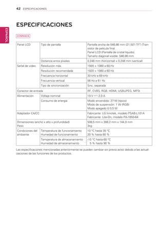 42
ESPAÑOL
ESPECIFICACIONES
ESPECIFICACIONES	
Panel LCD Tipo de pantalla Pantalla ancha de 546,86 mm (21,50) TFT (Tran-
sistor de película fina)
Panel LCD (Pantalla de cristal líquido).
Tamaño diagonal visible: 546,86 mm
Distancia entre píxeles 0,248 mm (horizontal) x 0,248 mm (vertical)
Señal de video Resolución máx. 1920 × 1080 a 60 Hz
Resolución recomendada 1920 × 1080 a 60 Hz
Frecuencia horizontal 30 kHz a 69 kHz
Frecuencia vertical 56 Hz a 61 Hz
Tipo de sincronización Sinc. separada
Conector de entrada RF, CVBS, RGB, HDMI, USB(JPEG, MP3)
Alimentación Voltaje nominal 19 V 2.0 A
Consumo de energía Modo encendido: 27 W (típico)
Modo de suspensión: 1 W (RGB)
Modo apagado 0,5 W
Adaptador CA/CC Fabricante: LG Innotek, modelo PSAB-L101A
Fabricante: Lite-On, modelo PA-1650-64
Dimensiones (ancho x alto x profundidad)
Peso
508,5 mm x 388,2 mm x 144,9 mm
3kg
Condiciones del
ambiente
Temperatura de funcionamiento
Humedad de funcionamiento
10 °C hasta 35 °C
20 % hasta 80 %
Temperatura de almacenamiento
Humedad de almacenamiento
-10 °C hasta 60 °C
5 % hasta 90 %
Las especificaciones mencionadas anteriormente se pueden cambiar sin previo aviso debido a las actual-
izaciones de las funciones de los productos.
22MN42A
 