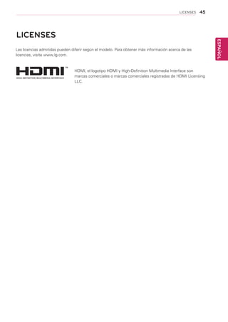 45
ESPAÑOL
LICENSES
LICENSES
HDMI, el logotipo HDMI y High-Definition Multimedia Interface son
marcas comerciales o marcas comerciales registradas de HDMI Licensing
LLC.
Las licencias admitidas pueden diferir según el modelo. Para obtener más información acerca de las
licencias, visite www.lg.com.
 