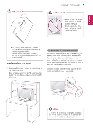 7
ESPAÑOL
MONTAJE Y PREPARACIÓN
Montaje sobre una mesa
1	 Levante el televisor y déjelo en posición verti-
cal sobre una mesa.
Deje un espacio mínimo de 10 cm entre el pro-
ducto y la pared para asegurar una ventilación
adecuada.
Uso del sistema de seguridad Kensington
El conector del sistema de seguridad Kensington
se encuentra en la parte posterior del televisor.
Para obtener más información sobre cómo insta-
larlo y utilizarlo, consulte el manual suministrado
con el sistema de seguridad Kensington o visite el
sitio http://www.kensington.com.
Conecte el cable del sistema de seguridad Kens-
ington entre el televisor y una mesa.
El sistema de seguridad Kensington es opcio-
nal. Puede adquirir accesorios adicionales en
la mayoría de las tiendas de electrónica.
NOTA
yy Es un modelo de recep-
ción fijo y no se puede
ajustar el ángulo.
yy Si intenta ajustar el án-
gulo a la fuerza, puede
dañar el aparato.
ADVERTENCIA
10 cm
10 cm
10 cm
10 cm
yy No transporte el monitor boca abajo
porque podría soltarse de su soporte y
causar daños y lesiones.
yy La ilustración muestra un ejemplo
general de instalación y puede diferir del
producto real.
PRECAUCIÓN
 