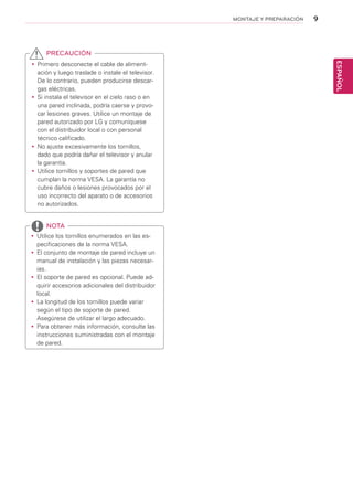 9
ESPAÑOL
MONTAJE Y PREPARACIÓN
yy Primero desconecte el cable de aliment-
ación y luego traslade o instale el televisor.
De lo contrario, pueden producirse descar-
gas eléctricas.
yy Si instala el televisor en el cielo raso o en
una pared inclinada, podría caerse y provo-
car lesiones graves. Utilice un montaje de
pared autorizado por LG y comuníquese
con el distribuidor local o con personal
técnico calificado.
yy 	No ajuste excesivamente los tornillos,
dado que podría dañar el televisor y anular
la garantía.
yy 	Utilice tornillos y soportes de pared que
cumplan la norma VESA. La garantía no
cubre daños o lesiones provocados por el
uso incorrecto del aparato o de accesorios
no autorizados.
yy Utilice los tornillos enumerados en las es-
pecificaciones de la norma VESA.
yy El conjunto de montaje de pared incluye un
manual de instalación y las piezas necesar-
ias.
yy El soporte de pared es opcional. Puede ad-
quirir accesorios adicionales del distribuidor
local.
yy La longitud de los tornillos puede variar
según el tipo de soporte de pared.
Asegúrese de utilizar el largo adecuado.
yy Para obtener más información, consulte las
instrucciones suministradas con el montaje
de pared.
PRECAUCIÓN
NOTA
 