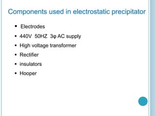 Components used in electrostatic precipitator
 Electrodes
 440V 50HZ 3φ AC supply
 High voltage transformer
 Rectifier
 insulators
 Hooper
 