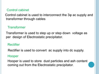 Control cabinet
Control cabinet is used to interconnect the 3φ ac supply and
transformer through cables
Transformer
Transformer is used to step up or step down voltage as
per design of Electrostatic precipitator.
Rectifier
Rectifier is used to convert ac supply into dc supply.
Hooper
Hooper is used to store dust particles and ash content
coming out from the Electrostatic precipitator.
 
