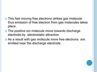  This fast moving free electrons strikes gas molecule
thus emission of free electron from gas molecules takes
place.
 The positive ion molecule move towards discharge
electrode by electrostatic attraction
 As a result with gas molecule more free electrons are
emitted near the discharge electrode.
 