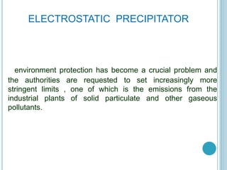 environment protection has become a crucial problem and
the authorities are requested to set increasingly more
stringent limits , one of which is the emissions from the
industrial plants of solid particulate and other gaseous
pollutants.
ELECTROSTATIC PRECIPITATOR
 