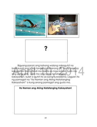 DRAFT
April 10, 2014
10
Bigyang-pansin ang kahong walang nakaguhit na
bata kundi ang isang tandang pananong (?). Ito ay para sa
kakayahan mong hindi mo nakita sa mga kahon. Suriin mo
ang iyong sarili. Isipin mo ang iyong natatanging
kakayahan. Isulat o iguhit ito sa iyong kuwaderno. Lagyan ito
ng pamagat na “Ito Naman ang Aking Natatanging
Kakayahan!” o kung anong pamagat ang gusto mo.
?
Ito Naman ang Aking Natatanging Kakayahan!
 