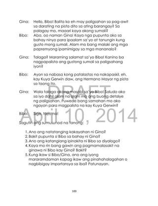 DRAFT
April 10, 2014
100
Gina: Hello, Bibo! Balita ko eh may paligsahan sa pag-awit
sa darating na pista dito sa ating barangay? Sa
palagay mo, maaari kaya akong sumali?
Bibo: Aba, oo naman Gina! Kaya nga pupunta ako sa
bahay ninyo para ipaalam sa’yo at tanungin kung
gusto mong sumali. Alam mo bang malaki ang mga
papremyong ipamimigay sa mga mananalo?
Gina: Talaga? Maraming salamat sa’yo Bibo! Kanino ba
nagpapalista ang gustong sumali sa paligsahang
iyon?
Bibo: Ayon sa nabasa kong patalastas na nakapaskil, eh,
kay Kuya Gerwin daw, ang Hermano Mayor ng pista
sa taong ito.
Gina: Wala talaga akong masabi sa’yo Bibo! Saludo ako
sa iyo dahil alam na alam mo ang buong detalye
ng paligsahan. Puwede bang samahan mo ako
ngayon para magpalista na kay Kuya Gerwin?
Bibo: Sige, tayo na!
Sagutin ang sumusunod na tanong:
1.Ano ang natatanging kakayahan ni Gina?
2.Bakit pupunta si Bibo sa bahay ni Gina?
3.Ano ang katangiang ipinakita ni Bibo sa diyalogo?
4.Kaya mo rin bang gawin ang pagmamalasakit na
ginawa ni Bibo kay Gina? Bakit?
5.Kung ikaw si Bibo/Gina, ano ang iyong
mararamdaman kapag ikaw ang pinahahalagahan o
nagbibigay importansya sa iba? Patunayan.
 