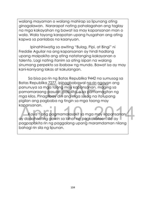 DRAFT
April 10, 2014
104
walang mayaman o walang mahirap sa lipunang ating
ginagalawan. Nararapat nating pahalagahan ang taglay
na mga kakayahan ng bawat isa may kapansanan man o
wala. Wala tayong karapatan upang husgahan ang ating
kapwa sa panlabas na kaanyuan.
Ipinahihiwatig sa awiting “Bulag, Pipi, at Bingi” ni
Freddie Aguilar na ang kapansanan ay hindi hadlang
upang maipakita ang ating natatanging kakayanan o
talento. Lagi nating itanim sa ating isipan na walang
sinumang perpekto sa ibabaw ng mundo. Bawat isa ay may
kani-kaniyang lakas at kakulangan.
Sa bisa pa rin ng Batas Republika 9442 na sumusog sa
Batas Republika 7277, ipinagbabawal na rin ngayon ang
panunuya sa mga taong may kapansanan, maging sa
pamamaraang pasulat, pasalita, o sa pamamagitan ng
mga kilos. Pinagtibay din ang mga susog na ito upang
pigilan ang pagbaba ng tingin sa mga taong may
kapansanan.
Kaya’t ang pagmamalasakit sa mga may kapansanan
ay dapat nating gawin sa lahat ng pagkakataon. Ito ay
pagpapakita rin ng paggalang upang maramdaman nilang
bahagi rin sila ng lipunan.
 