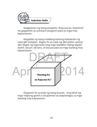 DRAFT
April 10, 2014
105
Magkaroon ng isang proyekto “Kapuwa ko, Mahal ko”
na gagamitin sa outreach program para sa mga may
kapansanan.
Magdala ng isang malaking kahong babalutan ng
used gift wrapper. Ilagay ito sa sulok ng silid-aralan upang
dito ilagak ng mga bata ang mga dadalhin nilang regalo:
damit, laruan, de lata, at iba pa para sa mga batang may
kapansanan.
Gagawin ito sa loob ng isang buwan. Ang lahat ng
mga naipong gamit o anupaman ay ipapamigay sa mga
batang may kapasanan.
Isabuhay Natin
“Handog Ko
sa Kapuwa Ko”
 