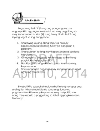 DRAFT
April 10, 2014
106
Lagyan ng tsek() kung ang pangungusap ay
nagpapakita ng pagmamalasakit na may pagalang sa
may kapansanan at ekis (X) kung ito ay hindi. Isulat ang
inyong sagot sa sagutang papel.
1. Tinatawag ko ang aking kapuwa na may
kapansanan sa kanilang tunay na pangalan o
palayaw.
2. Tinatawanan ko ang may kapansanan sa kanilang
kapulaan.
3. Ginagaya ko ang may kapansanan sa kanilang
paglalakad at pagsasalita.
4. Nakikipaglaro lang ako sa kapwa ko rin na may
kapansanan.
5. Tinutulungan ko ang mga may kapansanan sa abot
ng aking makakaya.
Binabati kita sapagkat maluwalhati mong natapos ang
araling ito. Hinahamon kita na sana ang tunay na
pagmamalasakit sa may kapansanan ay maipakita mo
nang may respeto o paggalang sa lahat ng pagkakataon.
Mahusay!
Subukin Natin
 