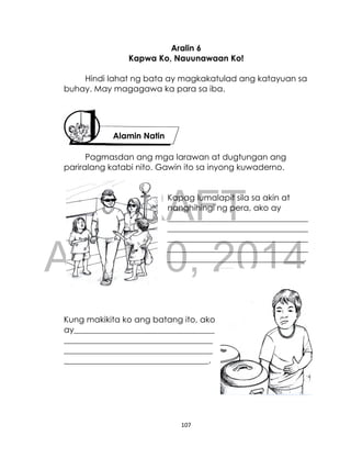 DRAFT
April 10, 2014
107
Aralin 6
Kapwa Ko, Nauunawaan Ko!
Hindi lahat ng bata ay magkakatulad ang katayuan sa
buhay. May magagawa ka para sa iba.
Pagmasdan ang mga larawan at dugtungan ang
pariralang katabi nito. Gawin ito sa inyong kuwaderno.
Kapag lumalapit sila sa akin at
nanghihingi ng pera, ako ay
__________________________________
__________________________________
__________________________________
__________________________________
_________________________________.
Kung makikita ko ang batang ito, ako
ay__________________________________
____________________________________
____________________________________
___________________________________.
Alamin Natin
 