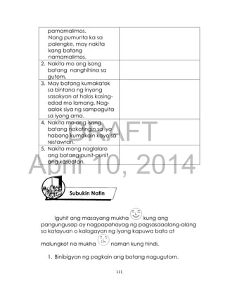 DRAFT
April 10, 2014
111
pamamalimos.
Nang pumunta ka sa
palengke, may nakita
kang batang
namamalimos.
2. Nakita mo ang isang
batang nanghihina sa
gutom.
3. May batang kumakatok
sa bintana ng inyong
sasakyan at halos kasing-
edad mo lamang. Nag-
aalok siya ng sampaguita
sa iyong ama.
4. Nakita mo ang isang
batang nakatingin sa iyo
habang kumakain kayo sa
restawran.
5. Nakita mong naglalaro
ang batang punit-punit
ang kasuotan.
Iguhit ang masayang mukha kung ang
pangungusap ay nagpapahayag ng pagsasaaalang-alang
sa katayuan o kalagayan ng iyong kapuwa bata at
malungkot na mukha naman kung hindi.
1. Binibigyan ng pagkain ang batang nagugutom.
Subukin Natin
 