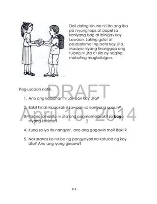 DRAFT
April 10, 2014
114
Dali-daling kinuha ni Lita ang iba
pa niyang lapis at papel sa
kaniyang bag at ibinigay kay
Lawaan. Laking gulat at
pasasalamat ng bata kay Lita.
Masaya niyang tinanggap ang
tulong ni Lita at sila ay naging
mabuting magkaibigan.
Pag-usapan natin.
1. Ano ang kaibahan ni Lawaan kay Lita?
2. Bakit hindi mapakali si Lawaan sa kaniyang upuan?
3. Paano ipinakita ni Lita ang pagmamalasakit sa bago
niyang kaklase?
4. Kung sa iyo ito nangyari, ano ang gagawin mo? Bakit?
5. Nakaranas ka na ba ng pangyayari na katulad ng kay
Lita? Ano ang iyong ginawa?
 