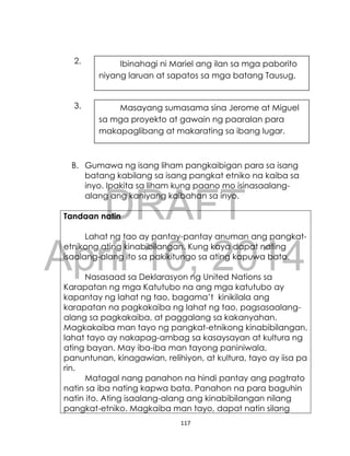 DRAFT
April 10, 2014
117
2.
3.
B. Gumawa ng isang liham pangkaibigan para sa isang
batang kabilang sa isang pangkat etniko na kaiba sa
inyo. Ipakita sa liham kung paano mo isinasaalang-
alang ang kaniyang kaibahan sa inyo.
Tandaan natin
Lahat ng tao ay pantay-pantay anuman ang pangkat-
etnikong ating kinabibilangan. Kung kaya dapat nating
isaalang-alang ito sa pakikitungo sa ating kapuwa bata.
Nasasaad sa Deklarasyon ng United Nations sa
Karapatan ng mga Katutubo na ang mga katutubo ay
kapantay ng lahat ng tao, bagama’t kinikilala ang
karapatan na pagkakaiba ng lahat ng tao, pagsasaalang-
alang sa pagkakaiba, at paggalang sa kakanyahan.
Magkakaiba man tayo ng pangkat-etnikong kinabibilangan,
lahat tayo ay nakapag-ambag sa kasaysayan at kultura ng
ating bayan. May iba-iba man tayong paniniwala,
panuntunan, kinagawian, relihiyon, at kultura, tayo ay iisa pa
rin.
Matagal nang panahon na hindi pantay ang pagtrato
natin sa iba nating kapwa bata. Panahon na para baguhin
natin ito. Ating isaalang-alang ang kinabibilangan nilang
pangkat-etniko. Magkaiba man tayo, dapat natin silang
Ibinahagi ni Mariel ang ilan sa mga paborito
niyang laruan at sapatos sa mga batang Tausug.
Masayang sumasama sina Jerome at Miguel
sa mga proyekto at gawain ng paaralan para
makapaglibang at makarating sa ibang lugar.
 