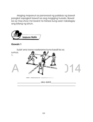 DRAFT
April 10, 2014
122
Maging mapanuri sa panonood ng palabas ng bawat
pangkat sapagkat bawat isa ang magiging hurado. Bawat
isa ay may show me board na itataas kung saan nakalagay
ang bilang ng bituin.
Gawain 1
Isulat ang iyong nadarama kung kasali ka sa
sumusunod na larawan. Ibahagi kung bakit.
1.
_____________________ ako dahil_______________________
_____________________________________________________
Isapuso Natin
 