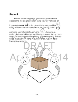 DRAFT
April 10, 2014
124
Gawain 2
Piliin sa kahon ang mga gawain sa paaralan na
nadarama mo ang kasiyahan kung ikaw ay nakikiisa at
lagyan ng arrow patungo sa masayang mukha .
Kung hindi ka naman nasisiyahan, lagyan ng arrow
patungo sa malungkot na mukha . Kung nasa
malungkot na mukha, gumuhit ka ng isang malaking puso.
Ilagay sa loob ng puso ang iyong gagawin upang makiisa
ka sa mga gawain nang may kasiyahan. Gawin ito sa
inyong kuwaderno.
 