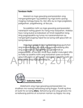 DRAFT
April 10, 2014
125
Tandaan Natin
Marami sa mga gawaing pampaaralan ang
nangangailangan ng pakikiisa ng mga bata upang
maging matagumpay ito. Ilan dito ay sa mga paglalaro,
paligsahan, pagdiriwang, at iba pa.
Sa pakikiisa natin sa mga gawaing pampaaralan
nararapat nating gawin ito nang may kasiyahan. Makiisa
tayo nang bukal sa kalooban at hindi napipilitan lang.
Ang pagpapakita ng tunay na nararamdaman ay
nangangahulugang tapat ka sa iyong sarili gayundin sa
iyong kapuwa.
May mga pagkakataong hindi mo nagugustuhan
ang kinalalabasan ng mga pangyayari kabilang dito
ang pagkatalo sa paligsahan, pagkakamali sa
pagsasayaw, at iba pa. Hindi tayo dapat malungkot dito
sa halip ay ipakita natin ang kasiyahan para sa kanila
gayundin para sa ating sarili sapagkat naipakita natin na
kaya natin ang mga gawaing ito.
Alalahanin ang mga gawaing pampaaralan na
sinalihan mo noong nakaraang isang linggo. Pumili ng lima
at isulat ito sa isang diary. Ilahad kung ano ang ginawa mo
sa kaliwang pahina at sa kanan naman ay ilagay mo ang
Isabuhay Natin
 