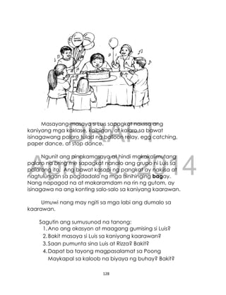 DRAFT
April 10, 2014
128
Masayang-masaya si Luis sapagkat nakiisa ang
kaniyang mga kaklase, kaibigan, at kalaro sa bawat
isinagawang palaro tulad ng balloon relay, egg catching,
paper dance, at stop dance.
Ngunit ang pinakamasaya at hindi makakalimutang
palaro na bring me sapagkat nanalo ang grupo ni Luis sa
palarong ito. Ang bawat kasapi ng pangkat ay nakiisa at
nagtulungan sa pagdadala ng mga hinihinging bagay.
Nang napagod na at makaramdam na rin ng gutom, ay
isinagawa na ang konting salo-salo sa kaniyang kaarawan.
Umuwi nang may ngiti sa mga labi ang dumalo sa
kaarawan.
Sagutin ang sumusunod na tanong:
1.Ano ang okasyon at maagang gumising si Luis?
2.Bakit masaya si Luis sa kaniyang kaarawan?
3.Saan pumunta sina Luis at Rizza? Bakit?
4.Dapat ba tayong magpasalamat sa Poong
Maykapal sa kaloob na biyaya ng buhay? Bakit?
 
