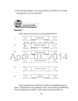 DRAFT
April 10, 2014
129
5.Sa inyong palagay, ano ang sekreto o dahilan at nanalo
ang grupo ni Luis sa palaro?
Gawain 1
Suriin ang sumusunod na scrambled letters.
1.
2.
3.
4.
5.
6.
Ang mabubuong salita ay tungkol sa pagdiriwang ng
pista. Maaaring ito ay pagkain, laro, at iba pang makikitang
may kaugnayan sa pista. Isulat ang nabuong salita sa
Isagawa Natin
a d n a b
s e b o p a l a
i n k a p a g
s i s p r u y o n
s a m i
y a b a n g i n
 