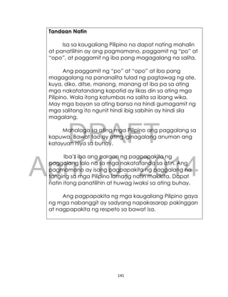DRAFT
April 10, 2014
141
Tandaan Natin
Isa sa kaugaliang Pilipino na dapat nating mahalin
at panatilihin ay ang pagmamano, paggamit ng “po” at
“opo”, at paggamit ng iba pang magagalang na salita.
Ang paggamit ng “po” at “opo” at iba pang
magagalang na pananalita tulad ng pagtawag ng ate,
kuya, diko, ditse, manong, manang at iba pa sa ating
mga nakatatandang kapatid ay likas din sa ating mga
Pilipino. Wala itong katumbas na salita sa ibang wika.
May mga bayan sa ating bansa na hindi gumagamit ng
mga salitang ito ngunit hindi ibig sabihin ay hindi sila
magalang.
Mahalaga sa ating mga Pilipino ang paggalang sa
kapuwa. Bawat tao ay ating iginagalang anuman ang
katayuan niya sa buhay.
Iba’t iba ang paraan ng pagpapakita ng
paggalang lalo na sa mga nakatatanda sa atin. Ang
pagmamano ay isang pagpapakita ng paggalang na
tanging sa mga Pilipino lamang natin makikita. Dapat
natin itong panatilihin at huwag iwaksi sa ating buhay.
Ang pagpapakita ng mga kaugaliang Pilipino gaya
ng mga nabanggit ay sadyang napakasarap pakinggan
at nagpapakita ng respeto sa bawat isa.
 