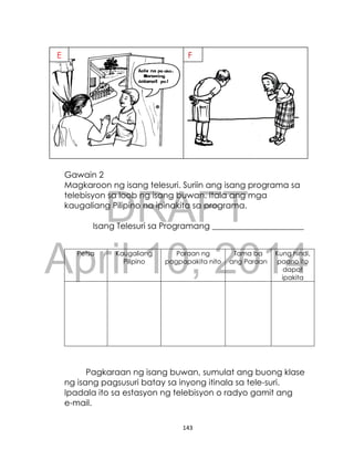 DRAFT
April 10, 2014
143
Gawain 2
Magkaroon ng isang telesuri. Suriin ang isang programa sa
telebisyon sa loob ng isang buwan. Itala ang mga
kaugaliang Pilipino na ipinakita sa programa.
Isang Telesuri sa Programang ______________________
Petsa Kaugaliang
Pilipino
Paraan ng
pagpapakita nito
Tama ba
ang Paraan
Kung hindi,
paano ito
dapat
ipakita
Pagkaraan ng isang buwan, sumulat ang buong klase
ng isang pagsusuri batay sa inyong itinala sa tele-suri.
Ipadala ito sa estasyon ng telebisyon o radyo gamit ang
e-mail.
E F
 