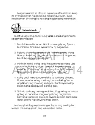DRAFT
April 10, 2014
144
Magpasalamat sa istasyon ng radyo at telebisyon kung
ito ay mabibigyan ng pansin ng mga kinauukulan. Kung
hindi naman ay ituring ito na isang magandang karanasan.
Isulat sa sagutang papel kung tama o mali ang ipinakita
sa bawat sitwasyon.
1. Bumibili ka sa tindahan. Nakita mo ang iyong Tiyo na
bumibili rin. Binati mo siya at ikaw ay nagmano.
2. Biglang dumating ang matalik na kaibigan ng iyong
Nanay. Ikaw lang ang nadatnan sa bahay. Nagmano
ka at siya ay iyong pinatuloy.
3. Inutusan ka ng iyong Tatay na pumunta sa iyong Lolo
para maghatid ng ulam. Kumatok ka sa kanyang
pintuan, at sinabing “Magandang tanghali po Lolo.
Narito po ang ulam na ipinabibigay ni Tatay.”
4. Isang gabi, nakadungaw si Lisa sa kanilang bintana.
Dumaan sa tapat ng kanilang bahay si Aling Susan,
ang Nanay ng kanyang kaibigan. Binati niya si Aling
Susan nang pasigaw na parang galit.
5. Si Linda ay isang batang matalino. Pagdating sa bahay
galing sa paaralan, magalang siyang nagsabi sa
kanyang Nanay na gusto na niyang kumain dahil mag-
aaral pa siya ng kaniyang mga aralin.
Mahusay! Matagumpay mong natapos ang araling ito.
Maaari mo nang gawin ang susunod na aralin.
Subukin Natin
 