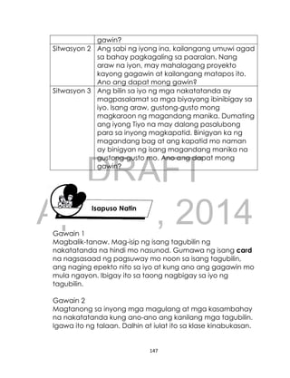 DRAFT
April 10, 2014
147
gawin?
Sitwasyon 2 Ang sabi ng iyong ina, kailangang umuwi agad
sa bahay pagkagaling sa paaralan. Nang
araw na iyon, may mahalagang proyekto
kayong gagawin at kailangang matapos ito.
Ano ang dapat mong gawin?
Sitwasyon 3 Ang bilin sa iyo ng mga nakatatanda ay
magpasalamat sa mga biyayang ibinibigay sa
iyo. Isang araw, gustong-gusto mong
magkaroon ng magandang manika. Dumating
ang iyong Tiyo na may dalang pasalubong
para sa inyong magkapatid. Binigyan ka ng
magandang bag at ang kapatid mo naman
ay binigyan ng isang magandang manika na
gustong-gusto mo. Ano ang dapat mong
gawin?
Isapuso Natin
Gawain 1
Magbalik-tanaw. Mag-isip ng isang tagubilin ng
nakatatanda na hindi mo nasunod. Gumawa ng isang card
na nagsasaad ng pagsuway mo noon sa isang tagubilin,
ang naging epekto nito sa iyo at kung ano ang gagawin mo
mula ngayon. Ibigay ito sa taong nagbigay sa iyo ng
tagubilin.
Gawain 2
Magtanong sa inyong mga magulang at mga kasambahay
na nakatatanda kung ano-ano ang kanilang mga tagubilin.
Igawa ito ng talaan. Dalhin at iulat ito sa klase kinabukasan.
 