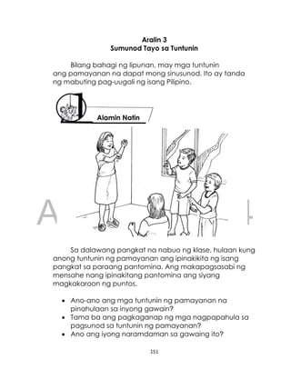 DRAFT
April 10, 2014
151
Aralin 3
Sumunod Tayo sa Tuntunin
Bilang bahagi ng lipunan, may mga tuntunin
ang pamayanan na dapat mong sinusunod. Ito ay tanda
ng mabuting pag-uugali ng isang Pilipino.
Sa dalawang pangkat na nabuo ng klase, hulaan kung
anong tuntunin ng pamayanan ang ipinakikita ng isang
pangkat sa paraang pantomina. Ang makapagsasabi ng
mensahe nang ipinakitang pantomina ang siyang
magkakaroon ng puntos.
 Ano-ano ang mga tuntunin ng pamayanan na
pinahulaan sa inyong gawain?
 Tama ba ang pagkaganap ng mga nagpapahula sa
pagsunod sa tuntunin ng pamayanan?
 Ano ang iyong naramdaman sa gawaing ito?
Alamin Natin
 