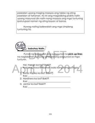 DRAFT
April 10, 2014
155
paaralan upang maging maayos ang takbo ng ating
paaralan at tahanan. Ito rin ang magsisilbing praktis natin
upang masunod din natin nang maayos ang mga tuntuning
ipatutupad naman ng ating bayan at bansa.
Huwag nating balewalain ang mga simpleng
tuntuning ito.
Isabuhay Natin
Punan ng kasagutan ang sumusunod na pick-up lines
na naglalaman ng iyong ginagawang pagsunod sa mga
tuntunin.
Hal. Hangin ka ba? Bakit?
Kasi, pag nasa simbahan wala kang kaingay-ingay.
1. Batas trapiko ka ba? Bakit?
Kasi ______________________________________
2. Hardinero ka ba? Bakit?
Kasi ______________________________________
3. Janitor ka ba? Bakit?
Kasi ______________________________________
 