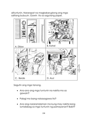 DRAFT
April 10, 2014
158
alituntunin. Nararapat na magkakarugtong ang mga
salitang bubuuin. Gawin ito sa sagutang papel.
Sagutin ang mga tanong.
 Ano-ano ang mga tuntunin na nakita mo sa
gawain?
 Palagi mo bang naisasagawa ito?
 Ano ang nararamdaman mo kung may nakita kang
lumalabag sa mga tuntunin ng pamayanan? Bakit?
A. Dilaw B. Kahel
D. Asul
C. Berde
 
