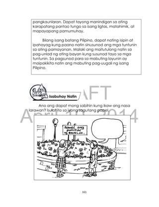 DRAFT
April 10, 2014
161
pangkaunlaran. Dapat tayong manindigan sa ating
karapatang pantao tungo sa isang ligtas, matahimik, at
mapayapang pamumuhay.
Bilang isang batang Pilipino, dapat nating isipin at
ipahayag kung paano natin sinusunod ang mga tuntunin
sa ating pamayanan. Malaki ang maitutulong natin sa
pag-unlad ng ating bayan kung susunod tayo sa mga
tuntunin. Sa pagsunod para sa mabuting layunin ay
maipakikita natin ang mabuting pag-uugali ng isang
Pilipino.
Isabuhay Natin
Ano ang dapat mong sabihin kung ikaw ang nasa
larawan? Isulat ito sa iyong sagutang papel.
 