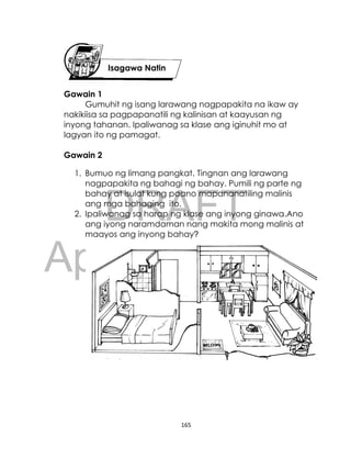 DRAFT
April 10, 2014
165
Gawain 1
Gumuhit ng isang larawang nagpapakita na ikaw ay
nakikiisa sa pagpapanatili ng kalinisan at kaayusan ng
inyong tahanan. Ipaliwanag sa klase ang iginuhit mo at
lagyan ito ng pamagat.
Gawain 2
1. Bumuo ng limang pangkat. Tingnan ang larawang
nagpapakita ng bahagi ng bahay. Pumili ng parte ng
bahay at isulat kung paano mapananatiling malinis
ang mga bahaging ito.
2. Ipaliwanag sa harap ng klase ang inyong ginawa.Ano
ang iyong naramdaman nang makita mong malinis at
maayos ang inyong bahay?
Isagawa Natin
 
