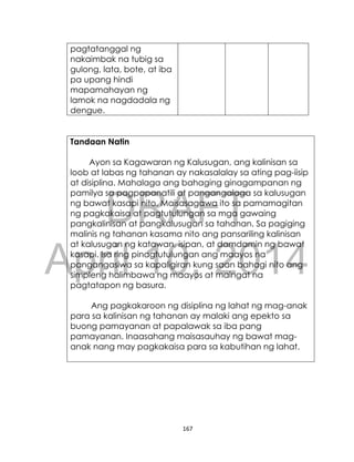 DRAFT
April 10, 2014
167
pagtatanggal ng
nakaimbak na tubig sa
gulong, lata, bote, at iba
pa upang hindi
mapamahayan ng
lamok na nagdadala ng
dengue.
Tandaan Natin
Ayon sa Kagawaran ng Kalusugan, ang kalinisan sa
loob at labas ng tahanan ay nakasalalay sa ating pag-iisip
at disiplina. Mahalaga ang bahaging ginagampanan ng
pamilya sa pagpapanatili at pangangalaga sa kalusugan
ng bawat kasapi nito. Maisasagawa ito sa pamamagitan
ng pagkakaisa at pagtutulungan sa mga gawaing
pangkalinisan at pangkalusugan sa tahanan. Sa pagiging
malinis ng tahanan kasama nito ang pansariling kalinisan
at kalusugan ng katawan, isipan, at damdamin ng bawat
kasapi. Isa ring pinagtutulungan ang maayos na
pangangasiwa sa kapaligiran kung saan bahagi nito ang
simpleng halimbawa ng maayos at maingat na
pagtatapon ng basura.
Ang pagkakaroon ng disiplina ng lahat ng mag-anak
para sa kalinisan ng tahanan ay malaki ang epekto sa
buong pamayanan at papalawak sa iba pang
pamayanan. Inaasahang maisasauhay ng bawat mag-
anak nang may pagkakaisa para sa kabutihan ng lahat.
 